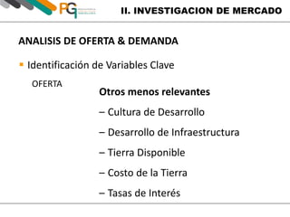 II. INVESTIGACION DE MERCADO 
ANALISIS DE OFERTA & DEMANDA 
 Identificación de Variables Clave 
OFERTA 
Otros menos relevantes 
– Cultura de Desarrollo 
– Desarrollo de Infraestructura 
– Tierra Disponible 
– Costo de la Tierra 
– Tasas de Interés 
 