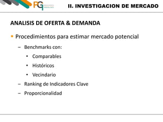 II. INVESTIGACION DE MERCADO 
ANALISIS DE OFERTA & DEMANDA 
 Procedimientos para estimar mercado potencial 
‒ Benchmarks con: 
• Comparables 
• Históricos 
• Vecindario 
‒ Ranking de Indicadores Clave 
‒ Proporcionalidad 
 