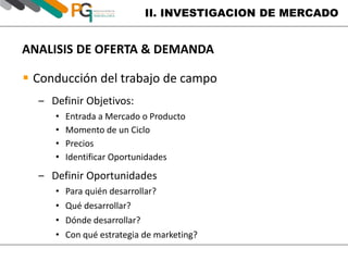 II. INVESTIGACION DE MERCADO 
ANALISIS DE OFERTA & DEMANDA 
 Conducción del trabajo de campo 
‒ Definir Objetivos: 
• Entrada a Mercado o Producto 
• Momento de un Ciclo 
• Precios 
• Identificar Oportunidades 
‒ Definir Oportunidades 
• Para quién desarrollar? 
• Qué desarrollar? 
• Dónde desarrollar? 
• Con qué estrategia de marketing? 
 