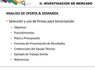 II. INVESTIGACION DE MERCADO 
ANALISIS DE OFERTA & DEMANDA 
 Selección y uso de firmas para tercerización 
‒ Objetivos 
‒ Procedimientos 
‒ Plazo y Presupuesto 
‒ Formato de Presentación de Resultados 
‒ Credenciales del Equipo Técnico 
‒ Ejemplo de Trabajo Similar 
‒ Referencias 
 
