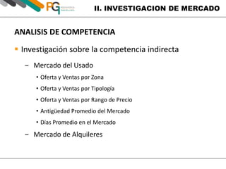 II. INVESTIGACION DE MERCADO 
ANALISIS DE COMPETENCIA 
 Investigación sobre la competencia indirecta 
‒ Mercado del Usado 
• Oferta y Ventas por Zona 
• Oferta y Ventas por Tipología 
• Oferta y Ventas por Rango de Precio 
• Antigüedad Promedio del Mercado 
• Días Promedio en el Mercado 
‒ Mercado de Alquileres 
 