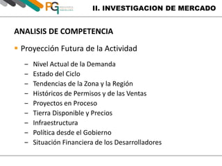 II. INVESTIGACION DE MERCADO 
ANALISIS DE COMPETENCIA 
 Proyección Futura de la Actividad 
‒ Nivel Actual de la Demanda 
‒ Estado del Ciclo 
‒ Tendencias de la Zona y la Región 
‒ Históricos de Permisos y de las Ventas 
‒ Proyectos en Proceso 
‒ Tierra Disponible y Precios 
‒ Infraestructura 
‒ Política desde el Gobierno 
‒ Situación Financiera de los Desarrolladores 
 