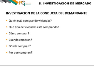 II. INVESTIGACION DE MERCADO 
INVESTIGACION DE LA CONDUCTA DEL DEMANDANTE 
 Quién está comprando viviendas? 
 Qué tipo de viviendas está comprando? 
 Cómo comprar? 
 Cuando compran? 
 Dónde compran? 
 Por qué compran? 
 