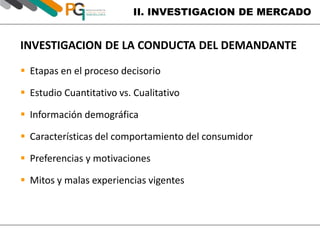 II. INVESTIGACION DE MERCADO 
INVESTIGACION DE LA CONDUCTA DEL DEMANDANTE 
 Etapas en el proceso decisorio 
 Estudio Cuantitativo vs. Cualitativo 
 Información demográfica 
 Características del comportamiento del consumidor 
 Preferencias y motivaciones 
 Mitos y malas experiencias vigentes 
 
