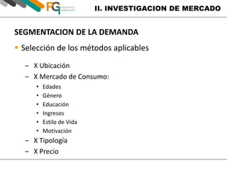 II. INVESTIGACION DE MERCADO 
SEGMENTACION DE LA DEMANDA 
 Selección de los métodos aplicables 
‒ X Ubicación 
‒ X Mercado de Consumo: 
• Edades 
• Género 
• Educación 
• Ingresos 
• Estilo de Vida 
• Motivación 
‒ X Tipología 
‒ X Precio 
 