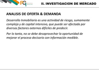 II. INVESTIGACION DE MERCADO 
ANALISIS DE OFERTA & DEMANDA 
Desarrollo Inmobiliario es una actividad de riesgo, sumamente 
compleja y de capital intensivo, que puede ser afectada por 
diversos factores externos difíciles de predecir. 
Por lo tanto, no se debe desaprovechar la oportunidad de 
mejorar el proceso decisorio con información medible. 
 