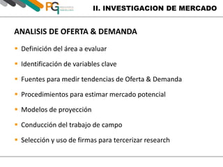 II. INVESTIGACION DE MERCADO 
ANALISIS DE OFERTA & DEMANDA 
 Definición del área a evaluar 
 Identificación de variables clave 
 Fuentes para medir tendencias de Oferta & Demanda 
 Procedimientos para estimar mercado potencial 
 Modelos de proyección 
 Conducción del trabajo de campo 
 Selección y uso de firmas para tercerizar research 
 