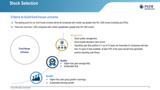 14
Fund House
Universe
Management:
➢ Good quality management.
➢ Good Capital allocation track record.
➢ Operating cash flow positive in 7 out of 10 years (ex financials) (In companies with less
than 10 years of data available, at least 70% of the years should have generated
positive operating cash flows).
Quality:
➢ Higher than peer average RoE.
➢ Sustainable RoE.
Growth:
➢ Higher than peer group growth in earnings.
➢ Sustainable earnings growth.
❑ The starting point for our fund house universe will be all companies with market cap greater than Rs.1,000 crores (including any IPOs).
❑ There are more than 1,000 companies with market capitalization greater than Rs 1000 crores*.
*Source: AMFI; Data as of 30-June-2024
Stock Selection
Criteria to build fund house universe
 