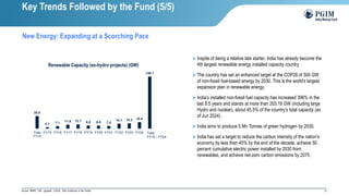 21
Source : MNRE ; GW – gigawatt ; COP26 - 26th Conference of the Parties
Key Trends Followed by the Fund (5/5)
New Energy: Expanding at a Scorching Pace
➢ Inspite of being a relative late starter, India has already become the
4th largest renewable energy installed capacity country.
➢ The country has set an enhanced target at the COP26 of 500 GW
of non-fossil fuel-based energy by 2030. This is the world's largest
expansion plan in renewable energy.
➢ India’s installed non-fossil fuel capacity has increased 396% in the
last 8.5 years and stands at more than 203.19 GW (including large
Hydro and nuclear), about 45.5% of the country’s total capacity (as
of Jun 2024) .
➢ India aims to produce 5 Mn Tonnes of green hydrogen by 2030.
➢ India has set a target to reduce the carbon intensity of the nation’s
economy by less than 45% by the end of the decade, achieve 50
percent cumulative electric power installed by 2030 from
renewables, and achieve net-zero carbon emissions by 2070.
35.8
4.1 7.1 11.5 12.1 8.8 8.8 7.5
14.1 15.3 18.5
148.1
Total
FY14
FY15 FY16 FY17 FY18 FY19 FY20 FY21 FY22 FY23 FY24 Total
FY24
Renewable Capacity (ex-hydro projects) (GW)
Total
FY15 – FY24
 