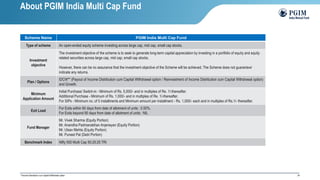 24
Scheme Name PGIM India Multi Cap Fund
Type of scheme An open-ended equity scheme investing across large cap, mid cap, small cap stocks.
Investment
objective
The investment objective of the scheme is to seek to generate long-term capital appreciation by investing in a portfolio of equity and equity
related securities across large cap, mid cap, small cap stocks.
However, there can be no assurance that the investment objective of the Scheme will be achieved. The Scheme does not guarantee/
indicate any returns.
Plan / Options
IDCW** (Payout of Income Distribution cum Capital Withdrawal option / Reinvestment of Income Distribution cum Capital Withdrawal option)
and Growth.
Minimum
Application Amount
Initial Purchase/ Switch-in - Minimum of Rs. 5,000/- and in multiples of Re. 1/-thereafter.
Additional Purchase - Minimum of Rs. 1,000/- and in multiples of Re. 1/-thereafter.
For SIPs - Minimum no. of 5 installments and Minimum amount per installment - Rs. 1,000/- each and in multiples of Rs.1/- thereafter.
Exit Load
For Exits within 90 days from date of allotment of units : 0.50%.
For Exits beyond 90 days from date of allotment of units : NIL
Fund Manager
Mr. Vivek Sharma (Equity Portion)
Mr. Anandha Padmanabhan Anjeneyan (Equity Portion)
Mr. Utsav Mehta (Equity Portion)
Mr. Puneet Pal (Debt Portion)
Benchmark Index Nifty 500 Multi Cap 50:25:25 TRI
**Income Distribution cum Capital Withdrawal option
About PGIM India Multi Cap Fund
 