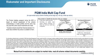 25
The Product labeling assigned during the NFO is
based on internal assessment of the scheme
characteristics or model portfolio and the same may
vary post NFO when actual investments are made.
PGIM India Multi Cap Fund
(An open-ended equity scheme investing across large cap, mid cap, small cap stocks.)
The information contained herein is provided by PGIM India Asset Management Private Limited (the AMC) on the basis of publicly available information, internally developed data and other third party sources believed to be reliable.
However, the AMC cannot guarantee the accuracy of such information, assure its completeness, or warrant such information will not be changed. The information contained herein is current as of the date of issuance* (or such earlier
date as referenced herein) and is subject to change without notice. The AMC has no obligation to update any or all of such information; nor does the AMC make any express or implied warranties or representations as to its
completeness or accuracy. There can be no assurance that any forecast made herein will be actually realized. These materials do not take into account individual investor's objectives, needs or circumstances or the suitability of any
securities, financial instruments or investment strategies described herein for particular investor. Hence, each investor is advised to consult his or her own professional investment / tax advisor / consultant for advice in this regard.
The information contained herein is provided on the basis of and subject to the explanations, caveats and warnings set out elsewhere herein. The views of the Fund Manager should not be construed as an advice and investors must
make their own investment decisions regarding investment/ disinvestment in securities market and/or suitability of the fund based on their specific investment objectives and financial positions and using such independent advisors as
they believe necessary. © 2024 Prudential Financial, Inc. (PFI) and its related entities. PGIM, the PGIM logo, and the Rock symbol are service marks of Prudential Financial, Inc., and its related entities, registered in many
jurisdictions worldwide.
Mutual fund investments are subject to market risks, read all scheme related documents carefully.
Compliance no. 94/2024-25
Riskometer and Important Disclosures
*Investors should consult their financial advisers if in
doubt about whether the product is suitable for them.
 