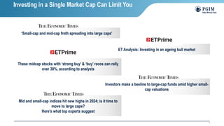 3
‘Small-cap and mid-cap froth spreading into large caps’
Investing in a Single Market Cap Can Limit You
ET Analysis: Investing in an ageing bull market
These midcap stocks with ‘strong buy’ & ‘buy’ recos can rally
over 30%, according to analysts
Investors make a beeline to large-cap funds amid higher small-
cap valuations
Mid and small-cap indices hit new highs in 2024; is it time to
move to large caps?
Here’s what top experts suggest
 