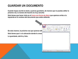 GUARDAR UN DOCUMENTO
Cuando hayas escrito tu texto y quieras guardarlo, de manera que lo puedas editar la
próxima vez, la manera de hacerlo es muy sencilla:
Solo tienes que hacer click en el icono con forma de disco que aparece arriba a la
izquierda en la ventana del documento que estás editando
De esta manera, la próxima vez que quieras editar el archivo
Solo tienes que ir a la ubicación donde lo creaste y despues
Lo guardaste, abrirlo y listo.
 