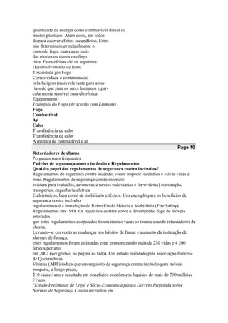 quantidade de energia como combustível diesel ou
muitos plásticos. Além disso, em todos
dispara ocorrer efeitos secundários. Estes
não determinam principalmente o
curso do fogo, mas causa mais
das mortes ou danos ma-fogo
riais. Estes efeitos são os seguintes:
Desenvolvimento de fumo
Toxicidade gás Fogo
Corrosividade e contaminação
pela fuligem (mais relevante para a ma-
riais do que para os seres humanos e par-
cularmente sensível para eletrônica
Equipamento)
Triângulo do Fogo (de acordo com Emmons)
Fogo
Combustível
Ar
Calor
Transferência de calor
Transferência de calor
A mistura de combustível e ar
Page 10
Retardadores de chama
Perguntas mais frequentes
Padrões de segurança contra incêndio e Regulamentos
Qual é o papel dos regulamentos de segurança contra incêndios?
Regulamentos de segurança contra incêndio visam impedir incêndios e salvar vidas e
bens. Regulamentos de segurança contra incêndio
existem para (veículos, aeronaves e navios rodoviárias e ferroviárias) construção,
transportes, engenharia elétrica
E eletrônicos, bem como de mobiliário e têxteis. Um exemplo para os benefícios de
segurança contra incêndio
regulamentos é a introdução do Reino Unido Móveis e Mobiliário (Fire Safety)
Regulamentos em 1988. Os requisitos estritos sobre o desempenho fogo de móveis
estofados
que estes regulamentos estipulados foram muitas vezes se reuniu usando retardadores de
chama.
Levando-se em conta as mudanças nos hábitos de fumar e aumento da instalação de
alarmes de fumaça,
estes regulamentos foram estimadas estar economizando mais de 230 vidas e 4 200
feridos por ano
em 2002 (ver gráfico na página ao lado). Um estudo realizado pela associação francesa
de Queimaduras
Vítimas (ABF) indica que um requisito de segurança contra incêndio para móveis
pouparia, a longo prazo,
210 vidas / ano e resultado em benefícios econômicos líquidos de mais de 700 milhões
€ / ano
"Estudo Preliminar de Legal e Sócio-Econômica para o Decreto Projetada sobre
Normas de Segurança Contra Incêndios em
 