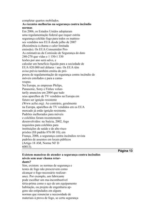 completar quartos mobilados.
As recentes melhorias na segurança contra incêndio
normas
Em 2006, os Estados Unidos adoptaram
uma regulamentação federal que requer estrita
segurança colchão fogo para todos os mattres-
ses vendidos nos EUA desde julho de 2007
(Resistência à chama e calor limitada
emissão). Os EUA Consumidor Pro-
As estimativas da Comissão de Segurança do duto
240-270 que vidas e 1 150-1 330
lesões por ano será salvo, e
calcular um benefício líquido para a sociedade de
EUA 820.000 mil dólares / ano. Os EUA têm
aviso prévio também emitiu do pró-
posou de regulamentação de segurança contra incêndio de
móveis estofados e para a cama-
roupas.
Na Europa, as empresas Philips,
Panasonic, Sony e Finlux volun-
tarily anunciou em 2004 que tudo
seus aparelhos de TV vendidos na Europa em
futuro ser ignição resistente
(Www.acfse.org). Ao contrário, geralmente
na Europa, aparelhos de TV vendidos em os EUA
mercado já estão ignição resistente.
Padrões melhorados para móveis
e colchões foram recentemente
desenvolvidos: na Suécia, 2002, fogo
requisitos para colchões para
instituições de saúde e de alto risco
prisões (SS padrão 876 00 10); em
França, 2006, a segurança contra incêndios revista
padrões de assentos em locais públicos
(Artigo 18 AM, Norme NF D
60013).
Página 13
Existem maneiras de atender a segurança contra incêndios
níveis sem usar chama retar-
dants?
Sim, existem: as normas de segurança e
testes de fogo não prescrevem como
alcançar o fogo necessário realizar-
ance. Por exemplo, um fabricante
pode escolher um ma-incombustível
téria-prima como o aço de um equipamento
habitação, ou projeto de engenharia ap-
gens são estipulados em alguns
normas que renunciar a necessidade de
materiais à prova de fogo, se certa segurança
 