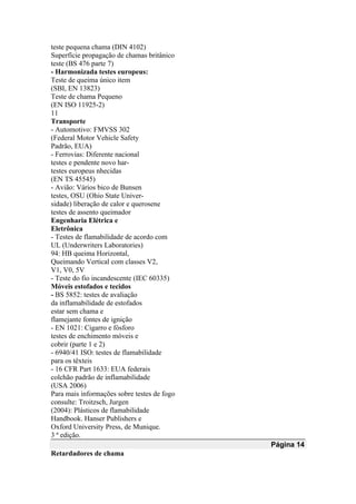 teste pequena chama (DIN 4102)
Superfície propagação de chamas britânico
teste (BS 476 parte 7)
- Harmonizada testes europeus:
Teste de queima único item
(SBI, EN 13823)
Teste de chama Pequeno
(EN ISO 11925-2)
11
Transporte
- Automotivo: FMVSS 302
(Federal Motor Vehicle Safety
Padrão, EUA)
- Ferrovias: Diferente nacional
testes e pendente novo har-
testes europeus nhecidas
(EN TS 45545)
- Avião: Vários bico de Bunsen
testes, OSU (Ohio State Univer-
sidade) liberação de calor e querosene
testes de assento queimador
Engenharia Elétrica e
Eletrônica
- Testes de flamabilidade de acordo com
UL (Underwriters Laboratories)
94: HB queima Horizontal,
Queimando Vertical com classes V2,
V1, V0, 5V
- Teste do fio incandescente (IEC 60335)
Móveis estofados e tecidos
- BS 5852: testes de avaliação
da inflamabilidade de estofados
estar sem chama e
flamejante fontes de ignição
- EN 1021: Cigarro e fósforo
testes de enchimento móveis e
cobrir (parte 1 e 2)
- 6940/41 ISO: testes de flamabilidade
para os têxteis
- 16 CFR Part 1633: EUA federais
colchão padrão de inflamabilidade
(USA 2006)
Para mais informações sobre testes de fogo
consulte: Troitzsch, Jurgen
(2004): Plásticos de flamabilidade
Handbook. Hanser Publishers e
Oxford University Press, de Munique.
3 ª edição.
Página 14
Retardadores de chama
 