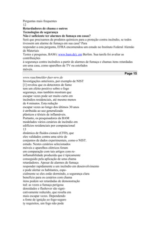Perguntas mais frequentes
12
Retardadores de chama e outros
Tecnologias de segurança
Não é suficiente ter alarmes de fumaça em casas?
Será que precisamos de produtos químicos para a proteção contra incêndio, se todos
tivessem um alarme de fumaça em sua casa? Para
responder a esta pergunta, EFRA encomendou um estudo no Instituto Federal Alemão
de Materiais
Testes e pesquisas, BAM ( www.bam.de), em Berlim. Sua tarefa foi avaliar as
contribuições
à segurança contra incêndios a partir de alarmes de fumaça e chamas itens retardadas
em uma casa, como aparelhos de TV ou estofados
móveis.
Page 15
www.rauchmelder-fuer-nrw.de
Investigações anteriores, por exemplo de NIST
[1] revelou que os detectores de fumo
tem um efeito positivo sobre o fogo
segurança, mas também mostram que
escapar vezes pode ser muito curto em
incêndios residenciais, até mesmo menos
de 4 minutos. Esta redução
escapar vezes ao longo dos últimos 30 anos
é atribuída ao uso generalizado
plásticos e têxteis de inflamáveis.
Portanto, os pesquisadores da BAM
modelados vários cenários de incêndio em
edifícios residenciais por computacional
13
dinâmica de fluidos cionais (CFD), que
eles validados contra uma série de
conjuntos de dados experimentais, como o NIST.
estudo. Nestes cenários selecionados
móveis e aparelhos elétricos foram
em comparação com tais artigos com re-
inflamabilidade produzida que é tipicamente
conseguido pela aplicação de uma chama
retardadores. Apesar de alarmes de fumaça
responder rapidamente a um incêndio em desenvolvimento
e pode alertar os habitantes, espe-
cialmente se eles estão dormindo, a segurança clara
benefício para os cenários com chama
itens podem ser retardadas de demonstração
ted: as vezes a fumaça perigosa
densidades e flashover são signi-
cativamente reduzido, que resulta em
mais escapar vezes. Dependendo
a fonte de ignição eo fogo-seguro
ty requisitos, um fogo não pode
 