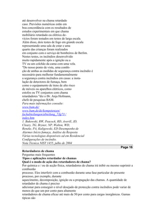até desenvolver na chama retardado
caso. Previsões numéricas estão em
boa concordância com os resultados de
estudos experimentais em que chama
mobiliário retardado ou elétrica de-
vícios foram testados em testes de larga escala.
Além disso, dois testes de fogo em grande escala
representando uma sala de estar e uma
quarto das crianças foram realizados
em conjunto com o serviço de bombeiros de Berlim.
Nestes testes, os incêndios desenvolvido
muito rapidamente após a ignição ou a
TV ou um colchão da cama com uma vela.
"Do nosso ponto de vista, uma combi-
ção de ambas as medidas de segurança contra incêndio é
necessário para melhorar fundamentalmente
a segurança contra incêndios em casas: a insta-
lação de detectores de fumaça, bem
como o equipamento de itens de alto risco
de móveis ou aparelhos elétricos, como
estofos ou TV conjuntos com chama
retardadores "diz o Dr. Anja Hofmann,
chefe de pesquisas BAM.
Para mais informações consulte:
www.bam.de/
www.bam.de/de/kompetenzen/
fachabteilungen/abteilung_7/fg73 /
index.htm
1. Bukowski, RW, Peacock, RD, Averill, JD,
Cleary, TG, Bryner, NP, Walton, WD,
Reneke, PA, Kuligowski, ED Desempenho de
Alarmes Início fumaça, Análise da Resposta
Várias tecnologias disponíveis od em Residencial
Configurações de incêndio.
Nota Técnica NIST 1455, julho de 2004
Page 16
Retardadores de chama
Perguntas mais frequentes
Tipos e aplicações retardador de chamas
Qual é o modo de ação dos retardadores de chama?
Por química e / ou de acção física, retardadores de chama irá inibir ou mesmo suprimir a
combustão
processo. Eles interferir com a combustão durante uma fase particular do presente
processo, por exemplo, durante
aquecimento, decomposição, ignição ou a propagação das chamas. A quantidade de
retardador de chama é preciso
adicionar para conseguir o nível desejado de protecção contra incêndios pode variar de
menos do que um por cento para altamente
retardadores de chama eficaz até mais de 50 por cento para cargas inorgânicas. Gamas
típicas são
 