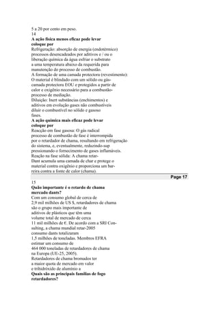 5 a 20 por cento em peso.
14
A ação física menos eficaz pode levar
coloque por
Refrigeração: absorção de energia (endotérmico)
processos desencadeados por aditivos e / ou o
liberação química da água esfriar o substrato
a uma temperatura abaixo da requerida para
manutenção do processo de combustão.
A formação de uma camada protectora (revestimento):
O material é blindado com um sólido ou gás-
camada protectora EOU e protegidos a partir de
calor e oxigênio necessário para a combustão-
processo de mediação.
Diluição: Inert substâncias (enchimentos) e
aditivos em evolução gases não combustíveis
diluir o combustível no sólido e gasoso
fases.
A ação química mais eficaz pode levar
coloque por
Reacção em fase gasosa: O gás radical
processo de combustão de fase é interrompida
por o retardador de chama, resultando em refrigeração
do sistema, e, eventualmente, reduzindo-sup
pressionando o fornecimento de gases inflamáveis.
Reação na fase sólida: A chama retar-
Dant acumula uma camada de char e protege o
material contra oxigênio e proporciona um bar-
reira contra a fonte de calor (chama).
Page 17
15
Quão importante é o retardo de chama
mercado dants?
Com um consumo global de cerca de
2,9 mil milhões de US $, retardadores de chama
são o grupo mais importante de
aditivos de plásticos que têm uma
volume total de mercado de cerca
11 mil milhões de €. De acordo com a SRI Con-
sulting, a chama mundial retar-2005
consumo dants totalizaram
1,5 milhões de toneladas. Membros EFRA
estimar um consumo de
464 000 toneladas de retardadores de chama
na Europa (UE-25, 2005).
Retardadores de chama bromados ter
a maior quota de mercado em valor
e trihidróxido de alumínio a
Quais são as principais famílias de fogo
retardadores?
 