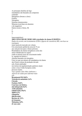 As principais famílias de fogo
retardadores são baseados em compostos
contendo:
Halogéneos (bromo e cloro)
Fósforo
Nitrogênio
Sistemas intumescentes
Minerais (com base em alumínio
e de magnésio)
Outros (como o bórax, Sb
2
O
3
,
nanocompósitos)
2005 CONSUMO DE MERCADO retardador de chama EUROPEIA
Dados de acordo com levantamento EFRA e figuras de consultoria SRI, com base na
tonelagem:
maior quota de mercado em volume.
Um crescimento global de cerca de 3% ao
ano está previsto para o futuro próximo.
Retardadores de chama inorgânicos como alu-
mínio trihidróxido ter experi-
ciada as maiores taxas de crescimento tardio
ly, seguido de fósforo e
sistemas baseados em nitrogênio.
Uma vez que um número de retardadores de chama
são Chemi-volume de produção elevado
cals, foram analisadas
nos termos da regulamentação químicos atuais
como o risco União Europeia avalia-
processo mento.
Veja capítulo sobre Meio Ambiente e
Aspectos de saúde para informar-mais
ção.
Brominated FR 10,8%
Trióxido de antimônio 3,4%
Clorada
Fosfatos 10,0%
Com base em fósforo,
não halogenado 8,4%
ATH (alumínio
trihidróxido) 49,6%
MDH 4,3%
(Magnésio
dihydroxide)
Boratos de 3,2%
& Estanatos
Melamina 2,8%
(E seus sais)
 