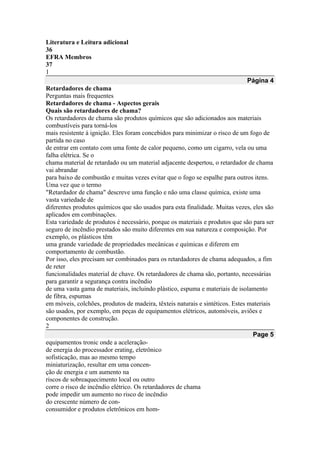 Literatura e Leitura adicional
36
EFRA Membros
37
1
Página 4
Retardadores de chama
Perguntas mais frequentes
Retardadores de chama - Aspectos gerais
Quais são retardadores de chama?
Os retardadores de chama são produtos químicos que são adicionados aos materiais
combustíveis para torná-los
mais resistente à ignição. Eles foram concebidos para minimizar o risco de um fogo de
partida no caso
de entrar em contato com uma fonte de calor pequeno, como um cigarro, vela ou uma
falha elétrica. Se o
chama material de retardado ou um material adjacente despertou, o retardador de chama
vai abrandar
para baixo de combustão e muitas vezes evitar que o fogo se espalhe para outros itens.
Uma vez que o termo
"Retardador de chama" descreve uma função e não uma classe química, existe uma
vasta variedade de
diferentes produtos químicos que são usados para esta finalidade. Muitas vezes, eles são
aplicados em combinações.
Esta variedade de produtos é necessário, porque os materiais e produtos que são para ser
seguro de incêndio prestados são muito diferentes em sua natureza e composição. Por
exemplo, os plásticos têm
uma grande variedade de propriedades mecânicas e químicas e diferem em
comportamento de combustão.
Por isso, eles precisam ser combinados para os retardadores de chama adequados, a fim
de reter
funcionalidades material de chave. Os retardadores de chama são, portanto, necessárias
para garantir a segurança contra incêndio
de uma vasta gama de materiais, incluindo plástico, espuma e materiais de isolamento
de fibra, espumas
em móveis, colchões, produtos de madeira, têxteis naturais e sintéticos. Estes materiais
são usados, por exemplo, em peças de equipamentos elétricos, automóveis, aviões e
componentes de construção.
2
Page 5
equipamentos tronic onde a aceleração-
de energia do processador erating, eletrônico
sofisticação, mas ao mesmo tempo
miniaturização, resultar em uma concen-
ção de energia e um aumento na
riscos de sobreaquecimento local ou outro
corre o risco de incêndio elétrico. Os retardadores de chama
pode impedir um aumento no risco de incêndio
do crescente número de con-
consumidor e produtos eletrônicos em hom-
 