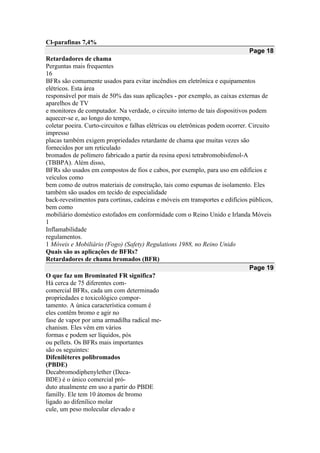 Cl-parafinas 7,4%
Page 18
Retardadores de chama
Perguntas mais frequentes
16
BFRs são comumente usados para evitar incêndios em eletrônica e equipamentos
elétricos. Esta área
responsável por mais de 50% das suas aplicações - por exemplo, as caixas externas de
aparelhos de TV
e monitores de computador. Na verdade, o circuito interno de tais dispositivos podem
aquecer-se e, ao longo do tempo,
coletar poeira. Curto-circuitos e falhas elétricas ou eletrônicas podem ocorrer. Circuito
impresso
placas também exigem propriedades retardante de chama que muitas vezes são
fornecidos por um reticulado
bromados de polímero fabricado a partir da resina epoxi tetrabromobisfenol-A
(TBBPA). Além disso,
BFRs são usados em compostos de fios e cabos, por exemplo, para uso em edifícios e
veículos como
bem como de outros materiais de construção, tais como espumas de isolamento. Eles
também são usados em tecido de especialidade
back-revestimentos para cortinas, cadeiras e móveis em transportes e edifícios públicos,
bem como
mobiliário doméstico estofados em conformidade com o Reino Unido e Irlanda Móveis
1
Inflamabilidade
regulamentos.
1 Móveis e Mobiliário (Fogo) (Safety) Regulations 1988, no Reino Unido
Quais são as aplicações de BFRs?
Retardadores de chama bromados (BFR)
Page 19
O que faz um Brominated FR significa?
Há cerca de 75 diferentes com-
comercial BFRs, cada um com determinado
propriedades e toxicológico compor-
tamento. A única característica comum é
eles contêm bromo e agir no
fase de vapor por uma armadilha radical me-
chanism. Eles vêm em vários
formas e podem ser líquidos, pós
ou pellets. Os BFRs mais importantes
são os seguintes:
Difeniléteres polibromados
(PBDE)
Decabromodiphenylether (Deca-
BDE) é o único comercial pró-
duto atualmente em uso a partir do PBDE
familly. Ele tem 10 átomos de bromo
ligado ao difenílico molar
cule, um peso molecular elevado e
 