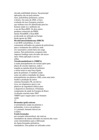 elevada estabilidade térmica. Sua principal
aplicações são em poli-estireno
mers, poliolefinas poliésteres, nylons
e têxteis. Em maio de 2004, o Euro-
avaliação de risco Europeia concluiu
que nenhum risco foi identificado para hu-
homem saúde ou o ambiente em
o uso de Deca-BDE. Os dois outros
produtos comerciais da PBDE
family-PentaBDE e Octa-BDE
já não pode ser utilizado na Europa
desde agosto de 2004.
Hexabromociclododecano (HBCD)
é um BFR cicloalifático. É com-
comumente utilizados em espuma de poliestireno
para o isolamento dos edifícios onde
só é necessário a muito baixo de carga
mentos. Para poliestireno compacto (alta
impacto) loadings mais elevados são neces-
sário. Outra aplicação é em tex-
telhas.
Tetrabromobisfenol-A (TBBPA)
é usado principalmente em resinas epóxi para
placas de circuito impresso, onde é
reagida na espinha dorsal do polímero
e assim torna-se uma força ligada
parte do polímero. É também usado
como um aditivo retardador de chama
principalmente em plásticos ABS, como uma inter-
mediar a produção de outros
sistemas bromados FR, em deriva-
tivos, em oligómeros epoxi e em
plásticos de engenharia elétrica para
e dispositivos eletrônicos. O humano
componente de saúde do Europeu de Risco
Avaliação concluiu maio 2005
TBBPA que é seguro para o ser humano
saúde.
17
Bromados (poli) estireno
é normalmente usada em poliéster e
poliamidas, é em si um polímero
e é, portanto, bastante imóvel em
a matriz.
Fenóis bromados
por exemplo tribromofenol, são reativas
retardadores de chama utilizados na maioria das vezes
como intermediários para a fabricação
de chama bromados polimérica
retardadores. Eles podem ser utilizados como
 