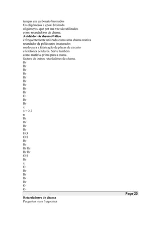 tampas em carbonato bromados
Os oligómeros e epoxi bromada
oligómeros, que por sua vez são utilizados
como retardadores de chama.
Anidrido tetrabromoftálico
é frequentemente utilizado como uma chama reativa
retardador de poliésteres insaturados
usado para a fabricação de placas de circuito
e telefones celulares. Serve também
como matéria-prima para a manu-
facture de outros retardadores de chama.
Br
Br
Br
Br
Br
Br
Br
Br
Br
O
Br
Br
x
x = 2,7
n
Br
Br
Br
Br
HO
OH
Br
Br
Br Br
Br Br
OH
Br
x
O
Br
Br
Br
Br
O
O
Page 20
Retardadores de chama
Perguntas mais frequentes
 
