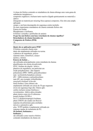 A classe de fósforo contendo os retardadores de chama abrange uma vasta gama de
substâncias inorgânicas e
compostos orgânicos e incluem tanto reactivo (ligado quimicamente no material) e
aditivo
(Integrado no material por misering física apenas) compostos. Eles têm uma ampla
aplicação
campo, e um bom desempenho de segurança contra incêndio.
Os mais importantes retardadores de chama contendo fósforo são:
Ésteres de fosfato
Phosphonates e fosfinatos
O fósforo vermelho e polifosfato de amónio
O que faz um fósforo com base retardante de chamas significa?
Retardadores de chama baseados em
Compostos de Fósforo (PFR)
18
Page 21
Quais são as aplicações para PFR?
O fósforo contendo chama retar-
dants são amplamente utilizados na norma
e plásticos de engenharia, polyur-
espumas etano, termofixos, casaco-
mentos, e têxteis.
Ésteres de fosfato ...
são utilizados principalmente como retardante de chamas
plastificantes em cloreto de polivinilo
(PVC, fosfatos de alquilo / arilo) e
plásticos de engenharia, em particular em
óxido polyphenylene / alto impacto
poliestireno (PPO / HIPS), policarbossilano-
nate / acrilonitrila-butadieno-estireno
(PC / ABS) misturas e policarbossilano-
nate (PC, por exemplo, trifenilfosfato,
resocinol-e bisfenol A-bis-(di-
fenil) fosfato). Estes últimos são
amplamente utilizado em caixas de TI que requerem
níveis de segurança fogo alto. Outros apli-
catiões incluem resinas fenólicas e
revestimentos. Aditivo phos-clorados
phate ésteres como tris (2-chloroiso-
propil) fosfato (TCPP) e
tris (1,3-dichloroisopropyl) fosfatase
phate (TDCP) são usados em flexível
espumas de poliuretano para estofados
móveis e automotivo apli-
ções. TCPP também é amplamente utilizada em
espumas rígidas de isolamento de PU.
Os fosfatos, fosfonatos e
fosfinatos ...
são utilizados como reactivo fósforo
contendo retardadores de chama em
 