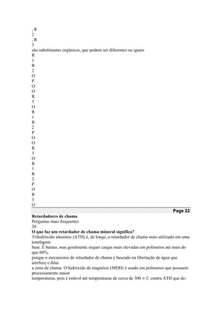 , R
2
, R
3
são substituintes orgânicos, que podem ser diferentes ou iguais
R
1
R
2
O
P
O
O
R
3
O
R
1
R
2
P
O
O
R
3
O
R
1
R
2
P
O
R
3
O
Page 22
Retardadores de chama
Perguntas mais frequentes
20
O que faz um retardador de chama mineral significa?
Trihidróxido alumínio (ATH) é, de longe, o retardador de chama mais utilizado em uma
tonelagem
base. É barato, mas geralmente requer cargas mais elevadas em polímeros até mais do
que 60%,
porque o mecanismo de retardador de chama é baseado na libertação de água que
arrefece e dilui
a zona de chama. O hidróxido de magnésio (MDH) é usado em polímeros que possuem
processamento maior
temperaturas, pois é estável até temperaturas de cerca de 300 ∞ C contra ATH que de-
 