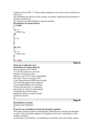 compõe a cerca de 200 ° C. Outras cargas inorgânicas, como talco ou giz (carbonato de
cálcio) são
não retardadores de chama no senso comum; no entanto, simplesmente por diluição do
polímero combustíveis
eles reduzem sua inflamabilidade e carga de incêndio.
Retardadores de chama mineral
2 Al (OH)
3
200 ° C
+ 1.050 kJ / kg
3H
2
O + Al
2
O
3
Mg (OH)
2
300 ° C
+ 1.300 kJ / kg
H
2
O + Mg O
Page 23
Quais são as aplicações para
retardadores de chama mineral?
Belas precipitou ATH e MDH
(<2 mm) são usados em com-melt
batendo e extrusão de termo-
plásticos como o PVC cabo ou poliolefinas
para cabos. Para uso em cabo, ATH
e mais frequentemente MDH são revestidos
com materiais orgânicos para melhorar
a sua compatibilidade com o polímero.
Terreno mais grosseiro e ar separados
graus pode ser usado em resina líquida
composição de termofixos para
aplicações elétricas, assentos, painéis
e partes de veículos.
21
Page 24
Retardadores de chama
Perguntas mais frequentes
22
O que faz um retardador de chama de nitrogênio significa?
Três grupos químicos podem ser distinguidas: melamina pura, derivados de melamina,
ou seja, os sais com ácidos orgânicos ou inorgânicos tais como o ácido bórico, ácido
cianúrico, fosfórico
ou ácido piro / poli-fosfórico, e os homólogos de melamina, tais como melam, melem
 