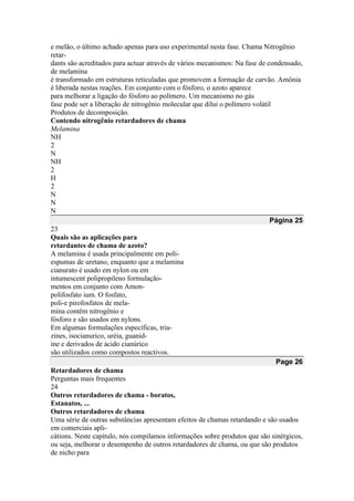 e melão, o último achado apenas para uso experimental nesta fase. Chama Nitrogênio
retar-
dants são acreditados para actuar através de vários mecanismos: Na fase de condensado,
de melamina
é transformado em estruturas reticuladas que promovem a formação de carvão. Amônia
é liberada nestas reações. Em conjunto com o fósforo, o azoto aparece
para melhorar a ligação do fósforo ao polímero. Um mecanismo no gás
fase pode ser a liberação de nitrogênio molecular que dilui o polímero volátil
Produtos de decomposição.
Contendo nitrogênio retardadores de chama
Melamina
NH
2
N
NH
2
H
2
N
N
N
Página 25
23
Quais são as aplicações para
retardantes de chama de azoto?
A melamina é usada principalmente em poli-
espumas de uretano, enquanto que a melamina
cianurato é usado em nylon ou em
intumescent polipropileno formulação-
mentos em conjunto com Amon-
polifosfato ium. O fosfato,
poli-e pirofosfatos de mela-
mina contêm nitrogênio e
fósforo e são usados em nylons.
Em algumas formulações específicas, tria-
zines, isocianurico, uréia, guanid-
ine e derivados de ácido cianúrico
são utilizados como compostos reactivos.
Page 26
Retardadores de chama
Perguntas mais frequentes
24
Outros retardadores de chama - boratos,
Estanatos, ...
Outros retardadores de chama
Uma série de outras substâncias apresentam efeitos de chamas retardando e são usados
em comerciais apli-
cátions. Neste capítulo, nós compilamos informações sobre produtos que são sinérgicos,
ou seja, melhorar o desempenho de outros retardadores de chama, ou que são produtos
de nicho para
 