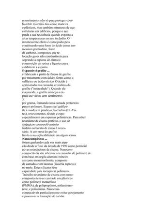 revestimentos não só para proteger com-
bustible materiais tais como madeira
e plásticos, mas também estruturas de aço
estruturas em edifícios, porque o aço
perde a sua resistência quando exposto a
altas temperaturas em um incêndio. O
intumescente efeito é conseguido pela
combinando uma fonte de ácido como am-
monium polifosfato, fonte
de carbono, compostos que re-
locação gases não combustíveis para
soprando a espuma de-térmico
composição de resina e ligantes para
estabilizar a espuma.
Expansível grafite ...
é fabricado a partir de flocos de grafite
por tratamento com ácidos fortes como o
sulfúrico ou ácido nítrico. O ácido é
aprisionado nas camadas cristalinas da
grafite ("intercalado"). Quando ele
é aquecida, a grafite começa a ex-
pand até vários cem centímetros
3
por grama, formando uma camada protectora
para o polímero. Expansível gráfico-
ite é usado em plásticos, borrachas (ELAS-
tes), revestimentos, têxteis e espe-
especialmente em espumas poliméricas. Para obter
retardante de chama perfeito, o uso de
sinérgicos como poli-amónio
fosfato ou borato de zinco é neces-
sário. A cor preta do grafite
limita a sua aplicabilidade em alguns casos.
Nanocompósitos ...
foram ganhando cada vez mais aten-
ção desde o final da década de 1990 como potencial
novas retardadores de chama. Nanocom-
compactáveis são silicatos em camadas de polímero de
com base em argila alumino-mineiro
als como montmorilonita, composto
de camadas com lacunas (Galeria espaços)
no meio. Estes silicatos têm
capacidade para incorporar polímeros.
Trabalho retardante de chama com nano-
compostos tem-se centrado em plásticos
como polimetil metacrilato
(PMMA), de polipropileno, poliestireno-
rene, e poliamidas. Nanocom-
compactáveis particularmente evitar gotejamento
e promover a formação de carvão.
 