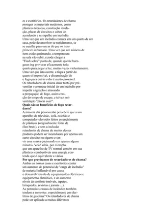 es e escritórios. Os retardadores de chama
proteger os materiais modernos, como
plásticos técnicos, construção insula-
ção, placas de circuitos e cabos de
acendendo e se espalhe um incêndio.
Uma vez que um incêndio começa em um quarto de um
casa, pode desenvolver-se rapidamente, se
se espalha para outras de que os itens
primeiro inflamado. Uma vez que um número de
itens estão queimando, a temperatura
na sala vão subir, e pode chegar a
"Flash sobre" ponto de, quando quente burn-
gases ing provocar eficazmente toda
quarto para pegar a luz, muitas vezes violentamente.
Uma vez que isto ocorre, a fuga a partir do
quarto é impossível, e disseminação de
o fogo para outras salas é muito provável.
Os retardadores de chama atuar tanto por pré-
ventilar o arranque inicial de um incêndio por
impedir a ignição e atrasando
a propagação do fogo, assim cres-
ção do tempo de escape, e talvez pré-
ventilação "piscar over".
Quais são os benefícios de fogo retar-
dants?
A maioria das pessoas não percebem que a sua
aparelho de televisão, sofá, colchão e
computador são todos feitos essencialmente
de plásticos (originalmente feitas de
óleo bruto), e sem a inclusão
retardantes de chama de muitos desses
produtos podem ser incendiados por apenas um
curto-circuito ou cigarro e ser-
vir uma massa queimando em apenas alguns
minutos. Você sabia, por exemplo,
que um aparelho de TV normal contém em sua
plásticos combustíveis uma energia con-
tenda que é equivalente a vários
Por que precisamos de retardadores de chama?
Ambas as nossas casas e escritórios conter
um aumento do potencial de "carga de incêndio"
de material inflamável por causa
o desenvolvimento de equipamentos eléctricos e
equipamento eletrônico, e do aumento
níveis de conforto (móveis, tapetes,
brinquedos, revistas e jornais ...).
As potenciais causas de incêndios também
tendem a aumentar, especialmente em elec-
litros de gasolina? Os retardadores de chama
pode ser aplicada a muitas diferentes
 