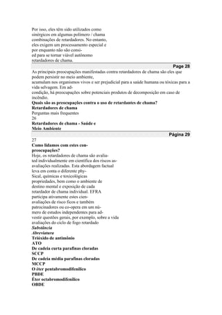 Por isso, eles têm sido utilizados como
sinérgicos em algumas polímero / chama
combinações de retardadores. No entanto,
eles exigem um processamento especial e
por enquanto não são consi-
ed para se tornar viável autônomo
retardadores de chama.
Page 28
As principais preocupações manifestadas contra retardadores de chama são eles que
podem persistir no meio ambiente,
acumulam nos organismos vivos e ser prejudicial para a saúde humana ou tóxicas para a
vida selvagem. Em ad-
condição, há preocupações sobre potenciais produtos de decomposição em caso de
incêndio.
Quais são as preocupações contra o uso de retardantes de chama?
Retardadores de chama
Perguntas mais frequentes
26
Retardadores de chama - Saúde e
Meio Ambiente
Página 29
27
Como lidamos com estes con-
preocupações?
Hoje, os retardadores de chama são avalia-
ted individualmente em científica dos riscos as-
avaliações realizadas. Esta abordagem factual
leva em conta o diferente phy-
Sical, químicas e toxicológicas
propriedades, bem como o ambiente de
destino mental e exposição de cada
retardador de chama individual. EFRA
participa ativamente estes cien-
avaliações de risco ficos e também
patrocinadores ou co-opera em um nú-
mero de estudos independentes para ad-
vestir questões gerais, por exemplo, sobre a vida
avaliações do ciclo de fogo retardado
Substância
Abreviatura
Trióxido de antimônio
ATO
De cadeia curta parafinas cloradas
SCCP
De cadeia média parafinas cloradas
MCCP
O éter pentabromodifenílico
PBDE
Éter octabromodifenílico
OBDE
 
