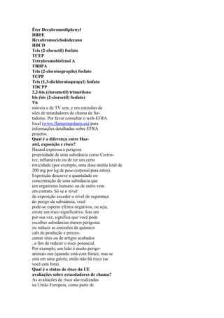 Éter Decabromodiphenyl
DBDE
Hexabromociclododecano
HBCD
Tris (2-cloroetil) fosfato
TCEP
Tetrabromobisfenol A
TBBPA
Tris (2-cloroisopropilo) fosfato
TCPP
Tris (1,3-dichloroisopropyl) fosfato
TDCPP
2,2-bis (clorometil) trimetileno
bis (bis (2-cloroetil) fosfato)
V6
móveis e de TV sets, e em emissões de
sões de retardadores de chama de fur-
tadores. Por favor consultar o web-EFRA
local (www.flameretardants.eu) para
informações detalhadas sobre EFRA
projetos.
Qual é a diferença entre Haz-
ard, exposição e risco?
Hazard expressa a perigosa
propriedade de uma substância como Corros-
ive, inflamáveis ou de ter um certo
toxicidade (por exemplo, uma dose média letal de
200 mg por kg de peso corporal para ratos).
Exposição descreve a quantidade ou
concentração de uma substância que
um organismo humano ou de outro vem
em contato. Só se o nível
de exposição exceder o nível de segurança
do perigo da substância, você
pode-se esperar efeitos negativos, ou seja,
existe um risco significativo. Isto em
por sua vez, significa que você pode
escolher substâncias menos perigosas
ou reduzir as emissões de químico-
cals de produção e proces-
cantar sites ou de artigos acabados
, a fim de reduzir o risco potencial.
Por exemplo, um leão é muito perigo-
animais ous (quando está com fome), mas se
está em uma gaiola, então não há risco (se
você está fora).
Qual é o status de risco da UE
avaliações sobre retardadores de chama?
As avaliações de risco são realizadas
na União Europeia, como parte de
 