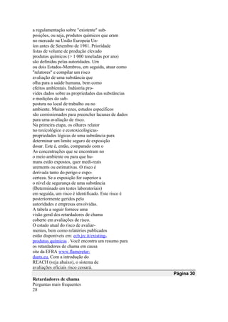 a regulamentação sobre "existente" sub-
posições, ou seja, produtos químicos que eram
no mercado na União Europeia Un-
íon antes de Setembro de 1981. Prioridade
listas de volume de produção elevado
produtos químicos (> 1 000 toneladas por ano)
são definidas pelas autoridades. Um
ou dois Estados-Membros, em seguida, atuar como
"relatores" e compilar um risco
avaliação de uma substância que
olha para a saúde humana, bem como
efeitos ambientais. Indústria pro-
vides dados sobre as propriedades das substâncias
e medições do sub-
postura no local de trabalho ou no
ambiente. Muitas vezes, estudos específicos
são comissionados para preencher lacunas de dados
para uma avaliação de risco.
Na primeira etapa, os olhares relator
no toxicológico e ecotoxicológicas-
propriedades lógicas de uma substância para
determinar um limite seguro de exposição
dosar. Este é, então, comparado com o
As concentrações que se encontram no
o meio ambiente ou para que hu-
mans estão expostos, quer medi-reais
urements ou estimativas. O risco é
derivada tanto do perigo e expo-
certeza. Se a exposição for superior a
o nível de segurança de uma substância
(Determinado em testes laboratoriais)
em seguida, um risco é identificado. Este risco é
posteriormente geridos pelo
autoridades e empresas envolvidas.
A tabela a seguir fornece uma
visão geral dos retardadores de chama
coberto em avaliações de risco.
O estado atual do risco de avaliar-
mentos, bem como relatórios publicados
estão disponíveis em: ecb.jrc.it/existing-
produtos químicos . Você encontra um resumo para
os retardadores de chama em causa
site da EFRA www.flameretar-
dants.eu. Com a introdução do
REACH (veja abaixo), o sistema de
avaliações oficiais risco cessará.
Página 30
Retardadores de chama
Perguntas mais frequentes
28
 