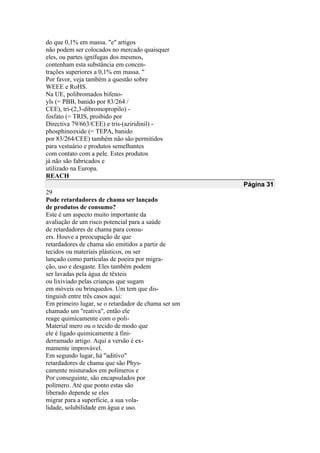 do que 0,1% em massa. "e" artigos
não podem ser colocados no mercado quaisquer
eles, ou partes ignífugas dos mesmos,
contenham esta substância em concen-
trações superiores a 0,1% em massa. "
Por favor, veja também a questão sobre
WEEE e RoHS.
Na UE, polibromados bifeno-
yls (= PBB, banido por 83/264 /
CEE), tri-(2,3-dibromopropilo) -
fosfato (= TRIS, proibido por
Directiva 79/663/CEE) e tris-(aziridinil) -
phosphineoxide (= TEPA, banido
por 83/264/CEE) também não são permitidos
para vestuário e produtos semelhantes
com contato com a pele. Estes produtos
já não são fabricados e
utilizado na Europa.
REACH
Página 31
29
Pode retardadores de chama ser lançado
de produtos de consumo?
Este é um aspecto muito importante da
avaliação de um risco potencial para a saúde
de retardadores de chama para consu-
ers. Houve a preocupação de que
retardadores de chama são emitidos a partir de
tecidos ou materiais plásticos, ou ser
lançado como partículas de poeira por migra-
ção, uso e desgaste. Eles também podem
ser lavadas pela água de têxteis
ou lixiviado pelas crianças que sugam
em móveis ou brinquedos. Um tem que dis-
tinguish entre três casos aqui:
Em primeiro lugar, se o retardador de chama ser um
chamado um "reativa", então ele
reage quimicamente com o poli-
Material mero ou o tecido de modo que
ele é ligado quimicamente à fini-
derramado artigo. Aqui a versão é ex-
mamente improvável.
Em segundo lugar, há "aditivo"
retardadores de chama que são Phys-
camente misturados em polímeros e
Por conseguinte, são encapsulados por
polímero. Até que ponto estas são
liberado depende se eles
migrar para a superfície, a sua vola-
lidade, solubilidade em água e uso.
 