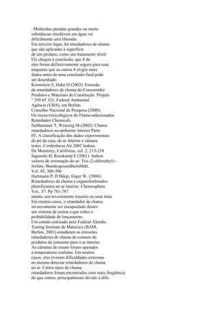, Moléculas pesadas grandes ou muito
substâncias insolúveis em água vai
dificilmente será liberado.
Em terceiro lugar, há retardadores de chama
que são aplicadas à superfície
de um produto, como um tratamento têxtil
Ele chegou à conclusão, que 8 de
eles foram definitivamente seguro para usar,
enquanto que os outros 8 exigiu mais
dados antes de uma conclusão final pode
ser desenhado.
Kemmlein S, Hahn O (2003): Emissão
de retardadores de chama do Consumidor
Produtos e Materiais de Construção. Projeto
° 299 65 321, Federal Ambiental
Agência (UBA), em Berlim.
Conselho Nacional de Pesquisa (2000):
Os riscos toxicológicos do Flame-selecionados
Retardador Chemicals.
Salthammer T, Wensing M (2002): Chama
retardadores no ambiente interior Parte
IV, A classificação dos dados experimentais
do pó da casa, do ar interior e câmara
testes. Conferência Air 2002 Indoor,
De Monterey, Califórnia, vol. 2, 213-218
Sagunski H, Rosskamp E (2001): Indoor
valores de orientação do ar: Tris (2-chlorethyl) -
fosfato. Bundesgesundheitsblatt,
Vol. 45, 300-306
Hartmann P, D Bürgi, Giger W. (2004):
Retardadores de chama e organofosforados
plastificantes no ar interior. Chemosphere
Vol., 57. Pp 781-787
mento, um revestimento traseiro ou uma tinta.
Em muitos casos, o retardador de chama
irá novamente ser encapsulado dentro
um sistema de resina o que reduz o
probabilidade de lançamento.
Um estudo realizado pelo Federal Alemão
Testing Institute de Materiais (BAM,
Berlim, 2003) estudaram as emissões
retardadores de chama de comuns de
produtos de consumo para o ar interior.
As câmaras de ensaio foram operados
a temperaturas realistas. Em muitos
casos, eles tiveram dificuldades extremas
no mesmo detectar retardadores de chama
no ar. Certos tipos de chama
retardadores foram encontrados com mais freqüência
do que outros, principalmente devido à dife-
 
