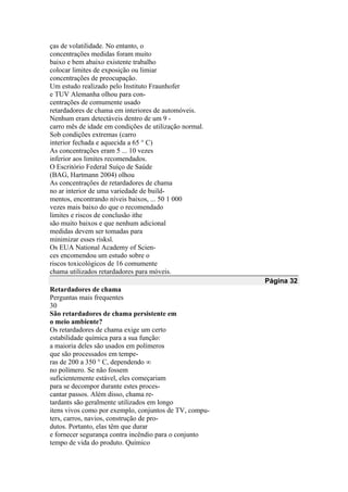 ças de volatilidade. No entanto, o
concentrações medidas foram muito
baixo e bem abaixo existente trabalho
colocar limites de exposição ou limiar
concentrações de preocupação.
Um estudo realizado pelo Instituto Fraunhofer
e TUV Alemanha olhou para con-
centrações de comumente usado
retardadores de chama em interiores de automóveis.
Nenhum eram detectáveis dentro de um 9 -
carro mês de idade em condições de utilização normal.
Sob condições extremas (carro
interior fechada e aquecida a 65 ° C)
As concentrações eram 5 ... 10 vezes
inferior aos limites recomendados.
O Escritório Federal Suíço de Saúde
(BAG, Hartmann 2004) olhou
As concentrações de retardadores de chama
no ar interior de uma variedade de build-
mentos, encontrando níveis baixos, ... 50 1 000
vezes mais baixo do que o recomendado
limites e riscos de conclusão ithe
são muito baixos e que nenhum adicional
medidas devem ser tomadas para
minimizar esses risksî.
Os EUA National Academy of Scien-
ces encomendou um estudo sobre o
riscos toxicológicos de 16 comumente
chama utilizados retardadores para móveis.
Página 32
Retardadores de chama
Perguntas mais frequentes
30
São retardadores de chama persistente em
o meio ambiente?
Os retardadores de chama exige um certo
estabilidade química para a sua função:
a maioria deles são usados em polímeros
que são processados em tempe-
ras de 200 a 350 ° C, dependendo ∞
no polímero. Se não fossem
suficientemente estável, eles começariam
para se decompor durante estes proces-
cantar passos. Além disso, chama re-
tardants são geralmente utilizados em longo
itens vivos como por exemplo, conjuntos de TV, compu-
ters, carros, navios, construção de pro-
dutos. Portanto, elas têm que durar
e fornecer segurança contra incêndio para o conjunto
tempo de vida do produto. Químico
 