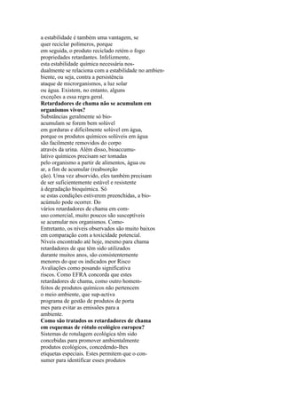 a estabilidade é também uma vantagem, se
quer reciclar polímeros, porque
em seguida, o produto reciclado retém o fogo
propriedades retardantes. Infelizmente,
esta estabilidade química necessária nos-
dualmente se relaciona com a estabilidade no ambien-
biente, ou seja, contra a persistência
ataque de microrganismos, a luz solar
ou água. Existem, no entanto, alguns
exceções a essa regra geral.
Retardadores de chama não se acumulam em
organismos vivos?
Substâncias geralmente só bio-
acumulam se forem bem solúvel
em gorduras e dificilmente solúvel em água,
porque os produtos químicos solúveis em água
são facilmente removidos do corpo
através da urina. Além disso, bioaccumu-
lativo químicos precisam ser tomadas
pelo organismo a partir de alimentos, água ou
ar, a fim de acumular (reabsorção
ção). Uma vez absorvido, eles também precisam
de ser suficientemente estável e resistente
à degradação bioquímica. Só
se estas condições estiverem preenchidas, a bio-
acúmulo pode ocorrer. Do
vários retardadores de chama em com-
uso comercial, muito poucos são susceptíveis
se acumular nos organismos. Como-
Entretanto, os níveis observados são muito baixos
em comparação com a toxicidade potencial.
Níveis encontrado até hoje, mesmo para chama
retardadores de que têm sido utilizados
durante muitos anos, são consistentemente
menores do que os indicados por Risco
Avaliações como posando significativa
riscos. Como EFRA concorda que estes
retardadores de chama, como outro homem-
feitos de produtos químicos não pertencem
o meio ambiente, que sup-activa
programa de gestão de produtos de porta
mes para evitar as emissões para a
ambiente.
Como são tratados os retardadores de chama
em esquemas de rótulo ecológico europeu?
Sistemas de rotulagem ecológica têm sido
concebidas para promover ambientalmente
produtos ecológicos, concedendo-lhes
etiquetas especiais. Estes permitem que o con-
sumer para identificar esses produtos
 