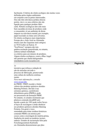facilmente. Critérios do rótulo ecológico são muitas vezes
definidas pelos órgãos ambientais
em conjunto com as partes interessadas.
Eles não têm relevância jurídica directa
porém, isto é, os seus critérios não são
ligação para qualquer produto fabri-
cante. Rótulos ecológicos têm sido mais
bem sucedida em áreas de produtos onde
o consumidor vê um ambiente de direta
impacto ou relevância mental, por exemplo,
papel reciclado ou tintas sem solventes.
Os rótulos ecológicos mais importantes
Europa são o Anjo Azul na Alemanha
muitos (um dos esquemas mais antigos)
eo TCO-Label, na Suécia. O
"EcoFlower" europeia não tem
ganhou aceitação generalizada, no entanto,
embora tenham trabalhado
os critérios para um número de produtos.
Alguns rótulos ecológicos, como o Blue Angel
não permita que chama halogenados
retardadores (com exceções) em
Página 33
31
iniciativa que reforça a redução de
ção de emissões em todo o
processo de fabricação, promovendo
uma cultura de melhoria contínua
mento.
Para mais informações, consulte
www.vecap.info.
de PBDD / PBDF exceder o limite
valores dos produtos químicos alemães
Banning Portaria. Devido à sua
estrutura química, a polybromi-
difeniléteres geira (PBDEs), pode
ser precursores da formação PBDF.
No entanto, os estudos mostraram que
plásticos contendo decaBDE pró-
duzido a partir de 1993 pode sofrer Sever-
al laços de reciclagem e ainda obedecer
aos produtos químicos alemães Banning
Portaria. Em geral, é reco-
remendado para tratar resíduos históricos
contendo PBDEs em térmica pró-
cessos como a reciclagem de matéria-prima,
fundições de metal ou moderno inciner-
radores. Estudos de incineração feito pela
Forschungszentrum Karlsruhe
em Alemanha demonstraram que plas-
 