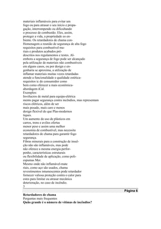 materiais inflamáveis para evitar um
fogo ou para atrasar o seu início e propa-
gação, interrompendo ou dificultando
o processo de combustão. Eles, assim,
proteger a vida, a propriedade eo en-
biente. Os retardadores de chama con-
Homenagem a reunião de segurança de alta fogo
requisitos para combustível ma-
riais e produtos acabados pré-
descritos nos regulamentos e testes. Al-
embora a segurança de fogo pode ser alcançado
pela utilização de materiais não combustíveis
em alguns casos, ou por design e en-
genharia se aproxima, a utilização de
inflamar materiais muitas vezes retardadas
atende a funcionalidade e qualidade estética-
requisitos ic do consumidor como
bem como oferecer a mais econômica-
abordagem iCal.
Exemplos:
Invólucros de metal para equipa-elétrica
mento pagar segurança contra incêndios, mas representam
riscos elétricos, além de ser
mais pesado, mais caro e menos
design flexível do que Plas-modernos
tiques.
Um aumento do uso de plásticos em
carros, trens e aviões ofertas
menor peso e assim uma melhor
economia de combustível, mas necessita
retardadores de chama para garantir fogo
segurança.
Fibras minerais para a construção de insul-
ção não são inflamáveis, mas pode
não oferece a mesma energia perfor-
penho, características estruturais
ou flexibilidade de aplicação, como poli-
espumas Mer.
Mesmo onde não inflamável-mate
riais, como aço são usados, chama
revestimentos intumescentes pode retardador
fornecer valiosa proteção contra o calor para
estes para limitar ou atrasar mecânica
deterioração, no caso de incêndio.
3
Página 6
Retardadores de chama
Perguntas mais frequentes
Quão grande é o número de vítimas de incêndios?
 