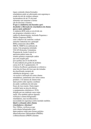 tiques contendo chama bromados
retardadores pode ser adicionado com segurança a
estado da arte de resíduos urbanos
incineradores de até 3% do total
alimentar sem aumentar a forma-
ção de dioxinas e furanos.
O que é a indústria está fazendo a pré-
desabafar a liberação de retardadores de chama
para o meio ambiente?
A indústria BFR tenha se envolvido em
um programa voluntário com o
cadeia de abastecimento, incluindo Pequenas e
Médias Empresas (PME) -
com o objetivo de controlar e reduzir
emissões industriais de o principal
BFRs comerciais (deca-BDE,
HBCD, TBBPA) no ambiente de
mento. Este programa intitulado
VECAP (Emissões Voluntárias
Programa de Acção Control) re-
apresenta prática antes da
usuário química cooperação cadeia
que será exigido pelo
nova política da UE de REACH.
É uma indústria de gestão de produtos
caixas de E & E equipamentos. O
Critérios Ecoflower, geralmente se referem a
uma lista de frases de risco que são tomadas
da classificação europeia de
substâncias perigosas, e que
vai excluir a utilização de certos chama-
retardadores, juntamente com vários outros
produtos. Um número de chama-retar
dants porém estão sujeitas a nenhum
da saúde e ambiente de relevante
frases de risco mento. Outra impor-
ecolabel tante na área de elétrica
e equipamentos eletrônicos é TCO,
dirigido por um sindicato sueco orga-
zação. Eles também aplicar algumas
restrições à chama halogenados
retardadores, mas reconheceram a
necessidade de segurança contra incêndio também.
Qual é a situação sobre chama
retardadores e dioxinas?
Nos 1980ies, verificou-se que
certo chama halogenados retar-
dants pudesse reagir para formar polybro-
dibenzodioxinas sobremodular (PBDDs)
e dibenzofuranos (PBDFs) durante
 
