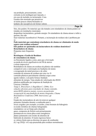 sua produção, processamento, como
extrusão ou de moldagem por injecção, e
em caso de incêndio ou incineração. Com-
Estudos têm mostrado que preensivas
só muito poucos chama bromados re-
tardants são susceptíveis de formar valores
Page 34
Sim, eles podem. Os materiais que são tratados com retardadores de chama podem ser
tratadas em instalações municipais
desperdiçar incineradores, gerando energia. Os retardadores de chama atrasar e inibir a
queima; eles não
fazer materiais incombustível. Portanto, a incineração de resíduos não é problema per
se.
Pode materiais que contenham retardadores de chama ser eliminados de modo
seguro com resíduos urbanos?
Eles podem ser queimados em incineradores de resíduos domésticos?
Retardadores de chama
Perguntas mais frequentes
32
Reciclagem e Gestão de Resíduos
de retardadores de chama
ou fisicamente ligados a estes, para que a lixiviação
ou perda de níveis significativos de FR de aterros
é muito improvável.
Retardadores de chama em resíduos de plástico são também
compatível com a valorização em fundições de metais
e recuperação do metal precioso e de cobre
conteúdo de misturas de resíduos por esta via. O
conteúdo plásticos parcialmente substitui coque como
agente redutor, e em parte fornece fundição
alimentar de energia. Veja estudos de valorização dos REEE
plásticos publicados por empresas de fundição de
Umicore e Boliden.
Tange L, Brusselaers J, Hagelüken C. (2006): Eco-
soluções eficientes para retardador de chama contendo,
mista REEE plásticos metais, recurso em particular
recuperação de uma fundição de metais integrados. Chama
Retardadores Conference 2006. Interscience. pp
33-46
Estado dos incineradores de arte irá remover qualquer
poluentes formados durante a combustão para o
níveis exigidos: por exemplo, os ácidos, como brometo de hidrogénio
ou ácido clorídrico de chamas halogenados
retardadores vai ser limpo pela chaminé
gases, compostos de fósforo será primariamente
permanecem no cinzas phos-como inorgânicos
phates juntamente com óxidos de alumínio de
hidróxido de alumínio. O muito rigorosos baixo
os valores-limite para as dioxinas em gases de combustão
(0,1 ng (TEQ) / m³) seja preenchida para resíduos normalmente
 