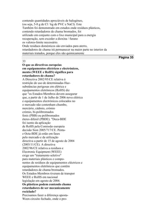 contendo quantidades apreciáveis de halogéneo,
(ou seja, 5-8 g de Cl / kg de PVC e NaCl). Este
Também foi demonstrado em estudos onde resíduos plásticos,
contendo retardadores de chama bromados, foi
utilizado em conjunto com o lixo municipal para a energia
recuperação, sem exceder a dioxina / furano
os valores-limite necessário.
Onde resíduos domésticos são enviados para aterro,
retardadores de chama irá permanecer na maior parte no interior da
materiais tratados, porque eles são quimicamente
Página 35
33
O que as directivas europeias
em equipamentos eléctricos e electrónicos,
mento (WEEE e RoHS) significa para
retardadores de chama?
A Directiva 2002/95/CE relativa à
restrição do uso de determinadas Haz-
substâncias perigosas em elétrica e
equipamentos eletrônicos (RoHS) diz
que "os Estados-Membros devem assegurar
que, a partir de 1 de Julho de 2006 nova elétrica
e equipamentos electrónicos colocados no
o mercado não contenham chumbo,
mercúrio, cádmio, crómio
crómio, bi-polibromados
fenis (PBB) ou polibromados
éteres difenil (PBDE). "Deca-BDE
foi isento da aplicação
de RoHS pela Comissão europeia
decisão Sion 2005/717/CE. Penta-
e Octa-BDE já estão em fases
pelo mercado e da utilização
directiva a partir de 15 de agosto de 2004
(2003/11/CE). A directiva
2002/96/CE relativa a resíduos e
Electronic Equipment (WEEE)
exige um "tratamento seletivo"
para materiais plásticos e compo-
nentes de resíduos de equipamentos eléctricos e
equipamentos eletrônicos que contêm
retardadores de chama bromados.
Os Estados-Membros tiveram de transpor
WEEE e RoHS em nacional
legislação em agosto de 2004.
Os plásticos podem contendo chama
retardadores de ser mecanicamente
reciclado?
Precisamos fazer a diferença aposta-
Ween circuito fechado, onde o pro-
 