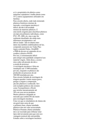 er é o proprietário do plástico como
máquinas copiadoras e malha aberta como
TV e outros equipamentos utilizados em
famílias:
Para circuito aberto, onde tudo misturado
plásticos históricos retornar da
mercado, a reciclagem mecânica é
difícil, devido à diversidade
mistura de materiais plásticos. É
uma tarefa exigente para classificar plásticos
em tipos de polímeros individuais, como
PVC, PP, ABS, etc, mas o que faz
realmente desafiador são ainda mais
diferenças em pigmentos e ad
ditives usado - não só chama retar-
dants mas também estabilizadores de luz,
compondo assessores etc Todas Plas-
tiques contendo Penta-, OctaBDE
e PBB do devem ser separados de ac-
cordões à diretiva WEEE.
Por isso, é extremamente difícil
para atingir uma qualidade comparável aos
material virgem. Além disso, a econo-
mics estão sob pressão devido a
a escala do processo:
A reciclagem mecânica é feita em
instalações até 15 000 toneladas
por ano, enquanto os plásticos são
produzido em processos de até
300 000 toneladas por ano.
Para circuito fechado de reciclagem do
triagem questão é muito menos grave,
porque a origem e composição
ção dos plásticos é conhecido. Sev-
eral exemplos práticos não existem
como Tecnopolímero e Ricoh
que reciclar mecanicamente até
30% em seus novos produtos.
Muitos plásticos chegando ao
mercado que contêm FR são muito
para reciclagem mecânica.
Uma vez que os retardadores de chama são
em geral mais caras do que
o polímero base, chama retardado
plásticos têm um valor acrescentado.
Plásticos Portanto chama retardadas
deve ser reciclado para inflamar retar-
tipos ded novamente para que este eco-
vantagem nomical não está perdida.
Estudos sobre a reciclagem mecânica
 