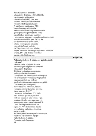 de ABS contendo bromado
retardadores de chama e POLIPROPIL-
eno contendo poli-amónio
chama fosfato (APP), com base
sistemas retardadas demonstraram
boa capacidade de reciclagem:
A reciclagem mecânica de ABS
contendo um epoxi bromada
retardador de chama oligômero mostrou
que as principais propriedades como
a estabilidade térmica e a hidrólise
, bem como a segurança contra incêndios concebido
nível foram mantidas após EXTRUD-
ção do material de quatro vezes.
Chama polipropileno retardado
com polifosfato de amónio
(APP) pode ser reciclado até oito
tempos e mantém a sua segurança contra incêndios
nível (UL94 V0), derreta bom fluxo-
laços e estabilidade de cor.
Página 36
Pode retardadores de chama ser quimicamente
reciclado?
Existem vários exemplos de chem
ical reciclagem de plásticos contendo
retardadores de chama:
Rígida de poliuretano espuma con-
aining polifosfato de amónio
(APP) como um retardador de chama pode
ser quimicamente reciclado pela glicólise-
sis em um poliol, que pode ser
reutilizado como um componente de poliol.
Com a exceção de um pouco
índice de acidez reforçada, não dis-
vantagens ocorrer durante a glicólise-
sis na presença de APP.
Um estudo realizado na ECN Hol-
terra mostrou que e & e plásticos
pode ser tratada de uma pirólise / gás-
processo ificação com segurança e o
bromo pode ser recuperado como HBr.
Outro estudo piloto realizado em
Japão por PWMI mostrou a mesma
os resultados, incluindo a bromo re-
opção peração.
Recuperação de bromo a partir de resíduos
eléctricos e electrónicos equipa-
Retardadores de chama
Perguntas mais frequentes
34
 