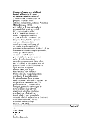O que está fazendo para a indústria
impedir a libertação de chama
retardadores ao meio ambiente?
A indústria BFR se envolveu em um
programa voluntário com o
cadeia de abastecimento, incluindo Pequenas e
Médias Empresas (PME) -
com o objetivo de controlar e reduzir
emissões industriais de o principal
BFRs comerciais (deca-BDE,
HBCD, TBBPA) no ambiente de
mento. Este programa intitulado
VECAP (Emissões Voluntárias Con-
Programa de Acção trole) representa
avançar a prática da química
usuário cooperação cadeia que vai
ser exigida ao abrigo da nova UE
política de produtos químicos do REACH. É um
indústria a responsabilidade pelo produto ini-
ciativa que reforça redução
de emissões em todo o manu-
processo de fabrico, promovendo um
cultura de melhoria contínua.
mento incinerados em uma planta piloto
para os resíduos de combustão é possível
por têmpera dos gases de combustão em
água, coleta de hidrogênio
brometo (HBr), com a opção
transformando-o em elemental
bromo como uma base para a produção
retardadores de chama bromados.
Os retardadores de chama têm sido
mostrado para ser totalmente compatível com
recuperação de resíduos eletrônicos e
plásticos elétricos (REEE) no metal
fundições, permitindo a reciclagem de
metais preciosos e de cobre em
circuitos, de antimônio em chamas
retardadores, e valorização do
teor de plástico como uma redução
agente de substituição da utilização de coque e
como fonte de energia (Umicore
Hoboken ñ ñ PlasticsEurope
Ensaios EFRA 2005)
Página 37
35
Abbr. Nome
CAS RN
AP
Fosfatos de amónio
 