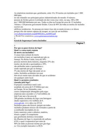 As estatísticas mostram que, geralmente, entre 10 e 20 mortes em incêndios por 1 000
000 habi-
tes são relatados nos principais países industrializados do mundo. O número
pessoas de feridos graves é estimado em dez vezes esse valor, ou seja, 100 a 200
por 1 000 000 habitantes por ano. Todos os dias na Europa há cerca de 12 incêndios
vítimas e 120 pessoas gravemente feridas. Cerca de 80% de todas as mortes de incêndio
ocorrer em
edifícios residenciais. As pessoas em maior risco são os muito jovens e os idosos
porque eles são menos capazes de escapar, no caso de um incêndio.
www.flameretardants.eu/pdf/0602/fire_stat0602.pdf
e World Fire estatística s www.genevaassociation.org
4
Geral de Segurança Contra Incêndios
Página 7
5
Por que os gases tóxicos de fogo?
Qual é a causa mais comum
de morte em incêndios?
A causa mais comum de morte
em incêndios é para ser superada por gás ou
fumaça: No Reino Unido, cerca de 50%
pessoas morrem desta maneira, enquanto 25% dos
mortes são devido a queimaduras e 20%
são atribuídas tanto a queimaduras e
sendo superado por gás ou fumaça.
5% das mortes de fogo não pode ser es-
cados. Incêndios acidentais em casa
têm níveis muito mais elevados do que os acidentes
em qualquer outro local.
Qual é o prejuízo econômico
causada pelo fogo?
O prejuízo econômico total é esti-
acoplado em cerca de € 25 bilhões por ano
na Europa. Só na Alemanha, com-
custos compensação abrangidos pela segu-
empresas ance ascender a 1,5 mil milhões de
leão € por ano e há cerca de
200 grandes incidentes de fogo com barragem-
idades superiores a 0,5 milhões de €.
www.gdv.de, www.nfpa.org (EUA)
Incêndios gases são tóxicos, porque em todos
incêndios produtos tóxicos são formados a partir de
a combustão incompleta de ou-
Ganic materiais como o plástico, madeira,
têxteis e papel. O componente
que geralmente domina a toxicidade
de efluentes de fogo é o monóxido de carbono
(CO), o qual é responsável por mais de
80% de todas as pessoas mortas por gás-fogo
es. Um exemplo marcante é a DUS-
 
